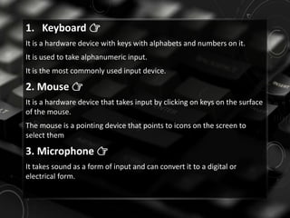 1. Keyboard 👉
It is a hardware device with keys with alphabets and numbers on it.
It is used to take alphanumeric input.
It is the most commonly used input device.
2. Mouse 👉
It is a hardware device that takes input by clicking on keys on the surface
of the mouse.
The mouse is a pointing device that points to icons on the screen to
select them
3. Microphone 👉
It takes sound as a form of input and can convert it to a digital or
electrical form.
 