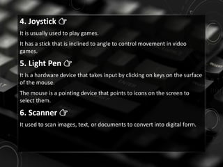 4. Joystick 👉
It is usually used to play games.
It has a stick that is inclined to angle to control movement in video
games.
5. Light Pen 👉
It is a hardware device that takes input by clicking on keys on the surface
of the mouse.
The mouse is a pointing device that points to icons on the screen to
select them.
6. Scanner 👉
It used to scan images, text, or documents to convert into digital form.
 