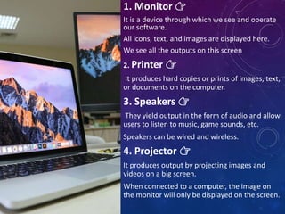 1. Monitor 👉
It is a device through which we see and operate
our software.
All icons, text, and images are displayed here.
We see all the outputs on this screen
2. Printer 👉
It produces hard copies or prints of images, text,
or documents on the computer.
3. Speakers 👉
They yield output in the form of audio and allow
users to listen to music, game sounds, etc.
Speakers can be wired and wireless.
4. Projector 👉
It produces output by projecting images and
videos on a big screen.
When connected to a computer, the image on
the monitor will only be displayed on the screen.
 