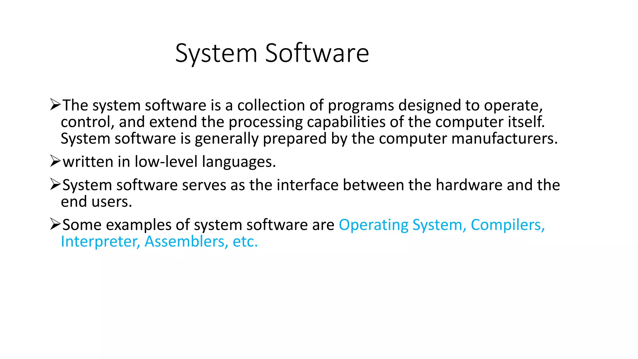 System Software
The system software is a collection of programs designed to operate,
control, and extend the processing capabilities of the computer itself.
System software is generally prepared by the computer manufacturers.
written in low-level languages.
System software serves as the interface between the hardware and the
end users.
Some examples of system software are Operating System, Compilers,
Interpreter, Assemblers, etc.
 