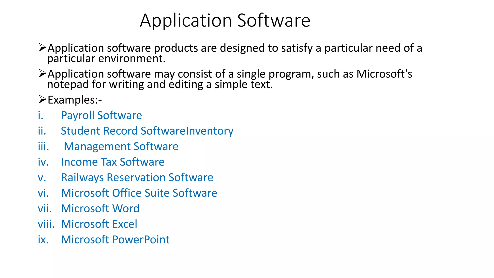 Application Software
Application software products are designed to satisfy a particular need of a
particular environment.
Application software may consist of a single program, such as Microsoft's
notepad for writing and editing a simple text.
Examples:-
i. Payroll Software
ii. Student Record SoftwareInventory
iii. Management Software
iv. Income Tax Software
v. Railways Reservation Software
vi. Microsoft Office Suite Software
vii. Microsoft Word
viii. Microsoft Excel
ix. Microsoft PowerPoint
 