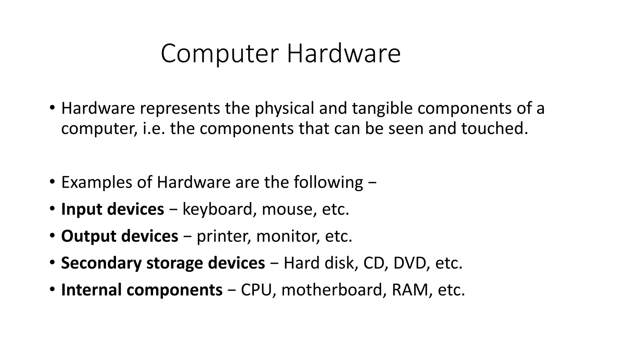 Computer Hardware
• Hardware represents the physical and tangible components of a
computer, i.e. the components that can be seen and touched.
• Examples of Hardware are the following −
• Input devices − keyboard, mouse, etc.
• Output devices − printer, monitor, etc.
• Secondary storage devices − Hard disk, CD, DVD, etc.
• Internal components − CPU, motherboard, RAM, etc.
 