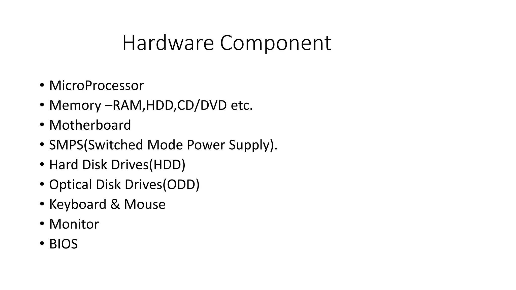 Hardware Component
• MicroProcessor
• Memory –RAM,HDD,CD/DVD etc.
• Motherboard
• SMPS(Switched Mode Power Supply).
• Hard Disk Drives(HDD)
• Optical Disk Drives(ODD)
• Keyboard & Mouse
• Monitor
• BIOS
 