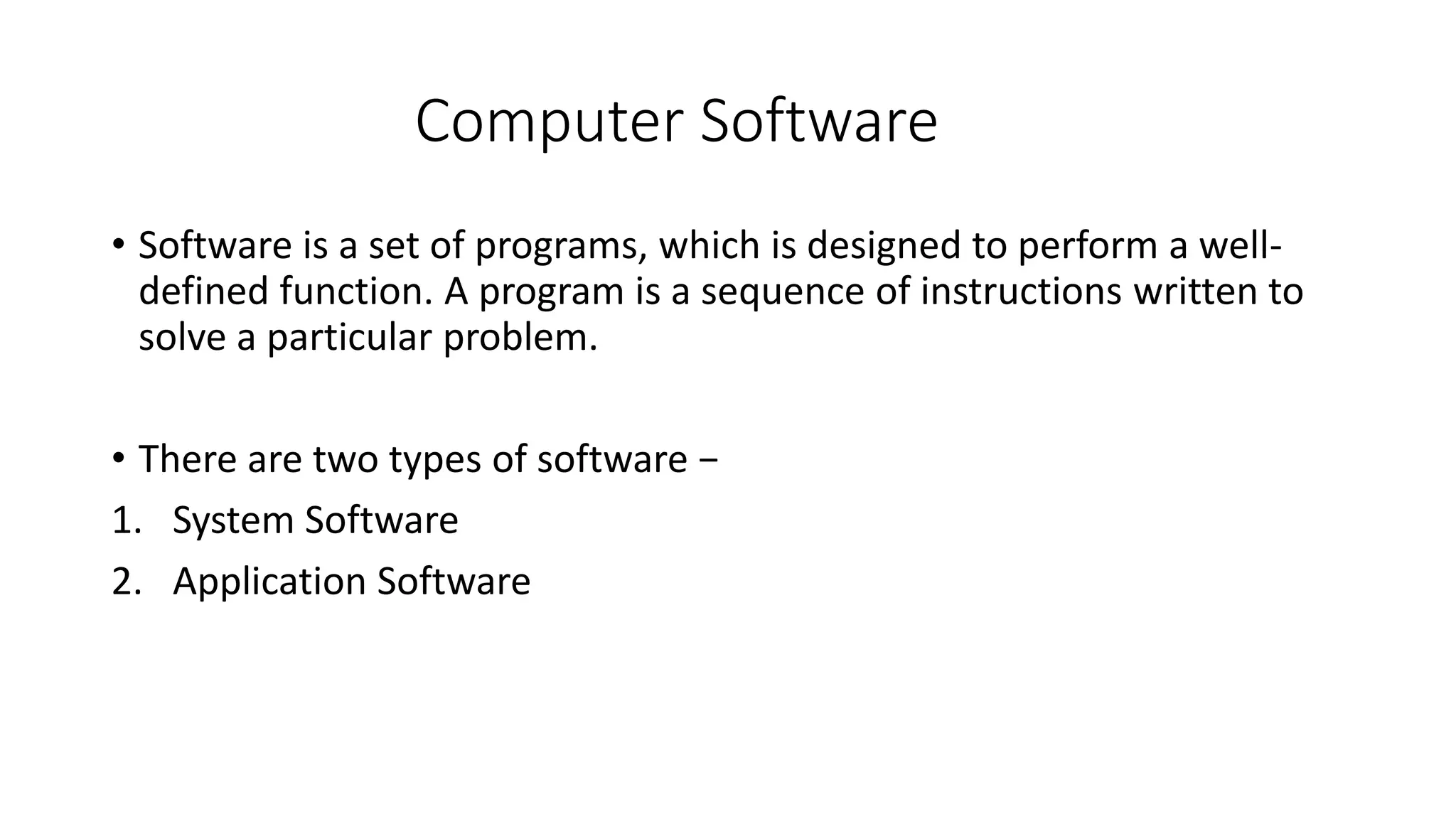 Computer Software
• Software is a set of programs, which is designed to perform a well-
defined function. A program is a sequence of instructions written to
solve a particular problem.
• There are two types of software −
1. System Software
2. Application Software
 