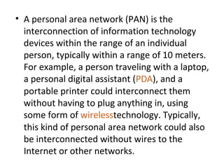 • A personal area network (PAN) is the
interconnection of information technology
devices within the range of an individual
person, typically within a range of 10 meters.
For example, a person traveling with a laptop,
a personal digital assistant (PDA), and a
portable printer could interconnect them
without having to plug anything in, using
some form of wirelesstechnology. Typically,
this kind of personal area network could also
be interconnected without wires to the
Internet or other networks.
 