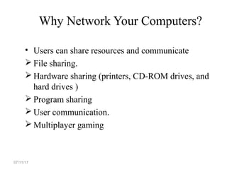 Why Network Your Computers?
• Users can share resources and communicate
 File sharing.
 Hardware sharing (printers, CD-ROM drives, and
hard drives )
 Program sharing
 User communication.
 Multiplayer gaming
07/11/17
 