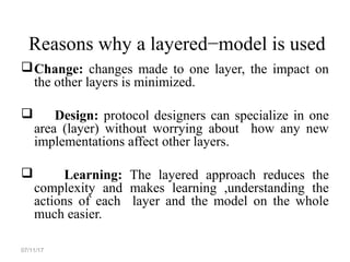 Reasons why a layered−model is used
Change: changes made to one layer, the impact on
the other layers is minimized.
 Design: protocol designers can specialize in one
area (layer) without worrying about how any new
implementations affect other layers.
 Learning: The layered approach reduces the
complexity and makes learning ,understanding the
actions of each layer and the model on the whole
much easier.
07/11/17
 
