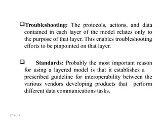Troubleshooting: The protocols, actions, and data
contained in each layer of the model relates only to
the purpose of that layer. This enables troubleshooting
efforts to be pinpointed on that layer.
 Standards: Probably the most important reason
for using a layered model is that it establishes a
prescribed guideline for interoperability between the
various vendors developing products that perform
different data communications tasks.
07/11/17
 