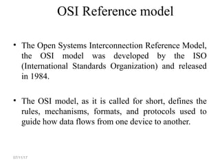 OSI Reference model
• The Open Systems Interconnection Reference Model,
the OSI model was developed by the ISO
(International Standards Organization) and released
in 1984.
• The OSI model, as it is called for short, defines the
rules, mechanisms, formats, and protocols used to
guide how data flows from one device to another.
07/11/17
 