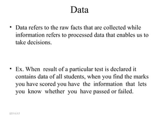 Data
• Data refers to the raw facts that are collected while
information refers to processed data that enables us to
take decisions.
• Ex. When result of a particular test is declared it
contains data of all students, when you find the marks
you have scored you have the information that lets
you know whether you have passed or failed.
07/11/17
 