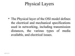 Physical Layers
• The Physical layer of the OSI model defines
the electrical and mechanical specifications
used in networking, including transmission
distances, the various types of media
available, and electrical issues.
07/11/17
 
