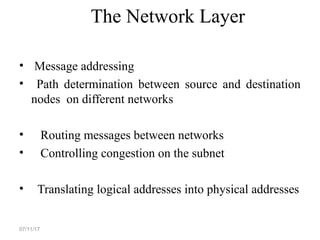 The Network Layer
• Message addressing
• Path determination between source and destination
nodes on different networks
• Routing messages between networks
• Controlling congestion on the subnet
• Translating logical addresses into physical addresses
07/11/17
 