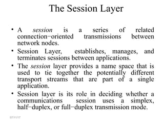 The Session Layer
• A session is a series of related
connection−oriented transmissions between
network nodes.
• Session Layer, establishes, manages, and
terminates sessions between applications.
• The session layer provides a name space that is
used to tie together the potentially different
transport streams that are part of a single
application.
• Session layer is its role in deciding whether a
communications session uses a simplex,
half−duplex, or full−duplex transmission mode.
07/11/17
 