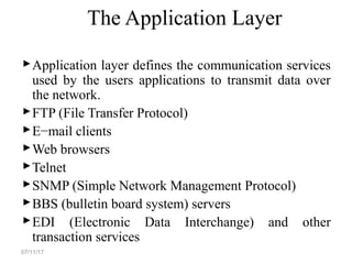 The Application Layer
Application layer defines the communication services
used by the users applications to transmit data over
the network.
FTP (File Transfer Protocol)
E−mail clients
Web browsers
Telnet
SNMP (Simple Network Management Protocol)
BBS (bulletin board system) servers
EDI (Electronic Data Interchange) and other
transaction services
07/11/17
 