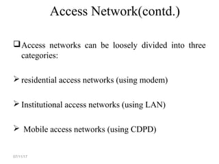 Access Network(contd.)
Access networks can be loosely divided into three
categories:
 residential access networks (using modem)
 Institutional access networks (using LAN)
 Mobile access networks (using CDPD)
07/11/17
 
