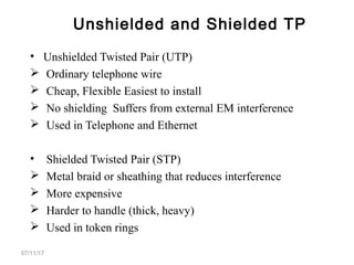 • Unshielded Twisted Pair (UTP)
 Ordinary telephone wire
 Cheap, Flexible Easiest to install
 No shielding Suffers from external EM interference
 Used in Telephone and Ethernet
• Shielded Twisted Pair (STP)
 Metal braid or sheathing that reduces interference
 More expensive
 Harder to handle (thick, heavy)
 Used in token rings
07/11/17
Unshielded and Shielded TP
 