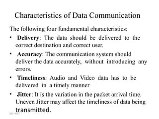 Characteristics of Data Communication
The following four fundamental characteristics:
• Delivery: The data should be delivered to the
correct destination and correct user.
• Accuracy: The communication system should
deliver the data accurately, without introducing any
errors.
• Timeliness: Audio and Video data has to be
delivered in a timely manner
• Jitter: It is the variation in the packet arrival time.
Uneven Jitter may affect the timeliness of data being
transmitted.07/11/17
 
