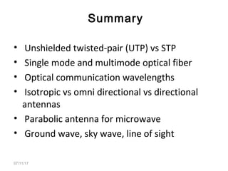 • Unshielded twisted-pair (UTP) vs STP
• Single mode and multimode optical fiber
• Optical communication wavelengths
• Isotropic vs omni directional vs directional
antennas
• Parabolic antenna for microwave
• Ground wave, sky wave, line of sight
07/11/17
Summary
 