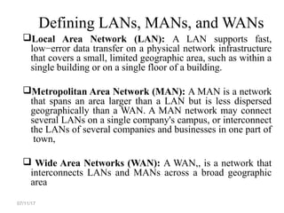 Defining LANs, MANs, and WANs
Local Area Network (LAN): A LAN supports fast,
low−error data transfer on a physical network infrastructure
that covers a small, limited geographic area, such as within a
single building or on a single floor of a building.
Metropolitan Area Network (MAN): A MAN is a network
that spans an area larger than a LAN but is less dispersed
geographically than a WAN. A MAN network may connect
several LANs on a single company's campus, or interconnect
the LANs of several companies and businesses in one part of
town,
 Wide Area Networks (WAN): A WAN,, is a network that
interconnects LANs and MANs across a broad geographic
area
07/11/17
 