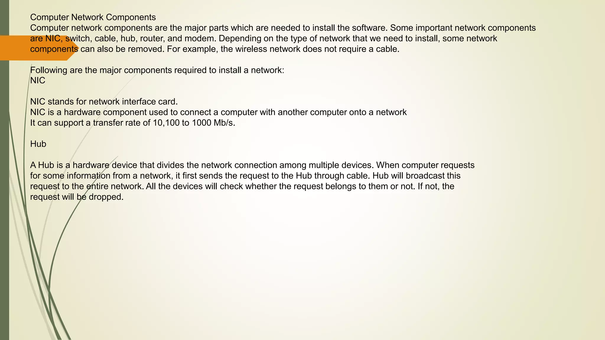 Computer Network Components
Computer network components are the major parts which are needed to install the software. Some important network components
are NIC, switch, cable, hub, router, and modem. Depending on the type of network that we need to install, some network
components can also be removed. For example, the wireless network does not require a cable.
Following are the major components required to install a network:
NIC
NIC stands for network interface card.
NIC is a hardware component used to connect a computer with another computer onto a network
It can support a transfer rate of 10,100 to 1000 Mb/s.
Hub
A Hub is a hardware device that divides the network connection among multiple devices. When computer requests
for some information from a network, it first sends the request to the Hub through cable. Hub will broadcast this
request to the entire network. All the devices will check whether the request belongs to them or not. If not, the
request will be dropped.
 