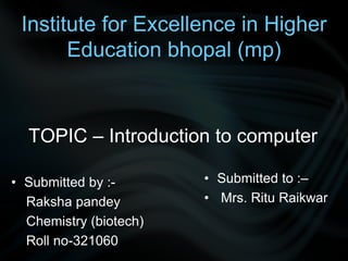 Institute for Excellence in Higher
Education bhopal (mp)
TOPIC – Introduction to computer
• Submitted by :-
Raksha pandey
Chemistry (biotech)
Roll no-321060
• Submitted to :–
• Mrs. Ritu Raikwar
 