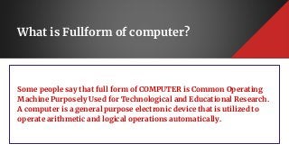 What is Fullform of computer?
Some people say that full form of COMPUTER is Common Operating
Machine Purposely Used for Technological and Educational Research.
A computer is a general purpose electronic device that is utilized to
operate arithmetic and logical operations automatically.
 