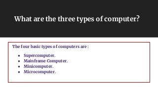 What are the three types of computer?
The four basic types of computers are :
● Supercomputer.
● Mainframe Computer.
● Minicomputer.
● Microcomputer.
 