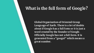 What is the full form of Google?
Global Organization of Oriented Group
Language of Earth. There is a lot of doubts
about if Google has a full form or it is just a
word created by the founder of Google.
Officially Google has not a full form. It is
generated from a "googol" which means a
great number.
 