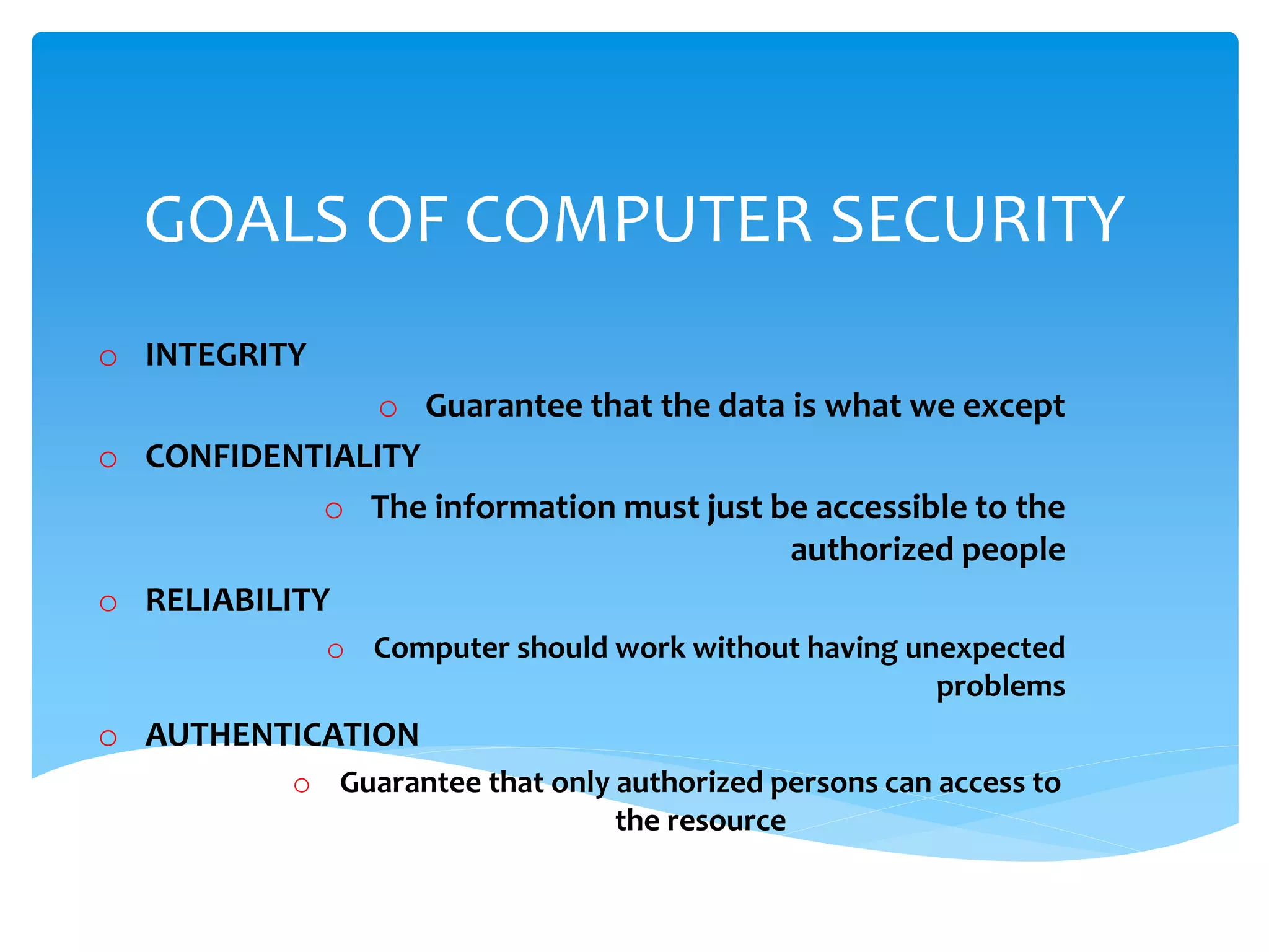 GOALS OF COMPUTER SECURITY
o INTEGRITY
o Guarantee that the data is what we except
o CONFIDENTIALITY
o The information must just be accessible to the
authorized people
o RELIABILITY
o Computer should work without having unexpected
problems
o AUTHENTICATION
o Guarantee that only authorized persons can access to
the resource
 