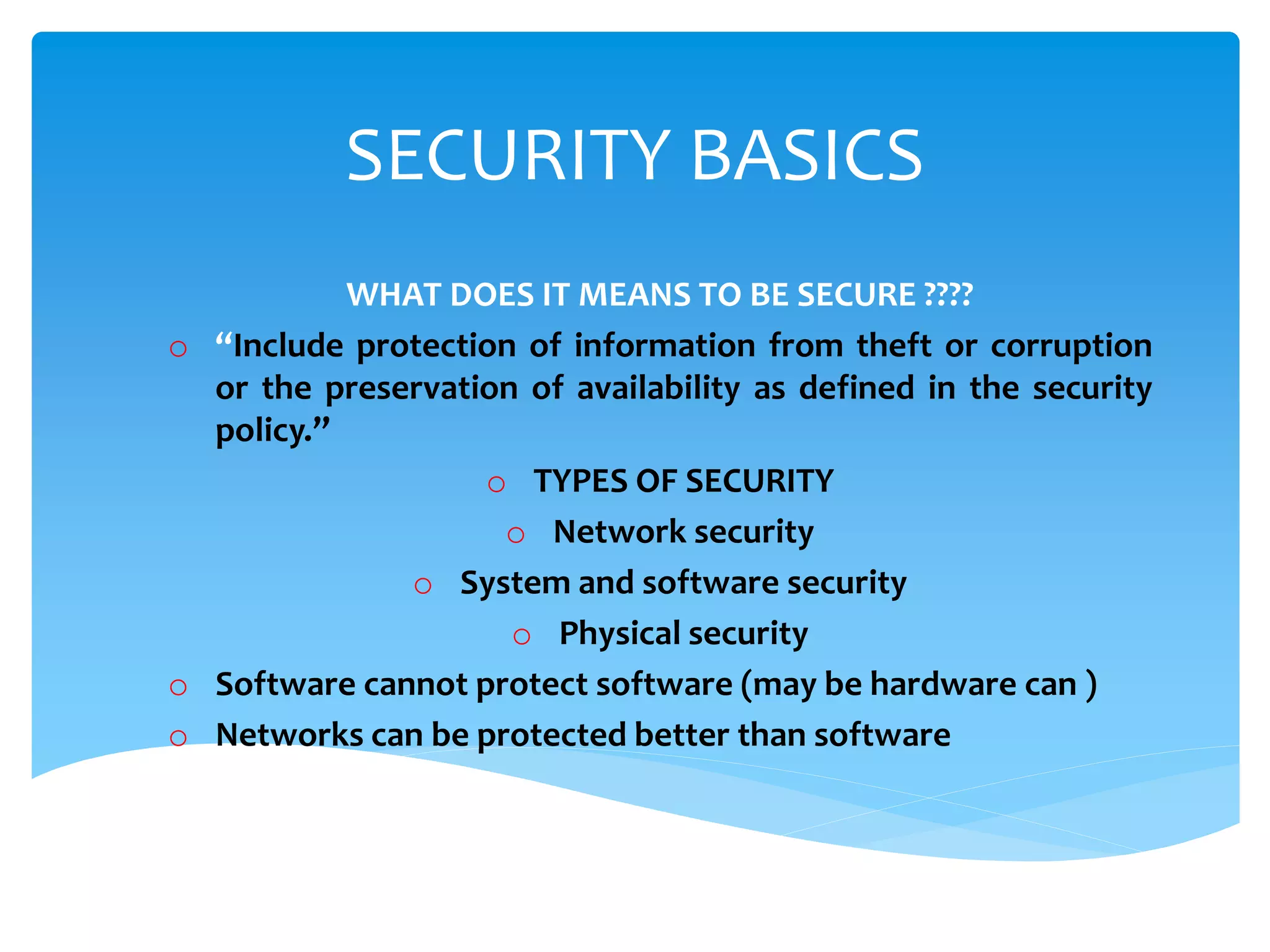 SECURITY BASICS
WHAT DOES IT MEANS TO BE SECURE ????
o “Include protection of information from theft or corruption
or the preservation of availability as defined in the security
policy.”
o TYPES OF SECURITY
o Network security
o System and software security
o Physical security
o Software cannot protect software (may be hardware can )
o Networks can be protected better than software
 