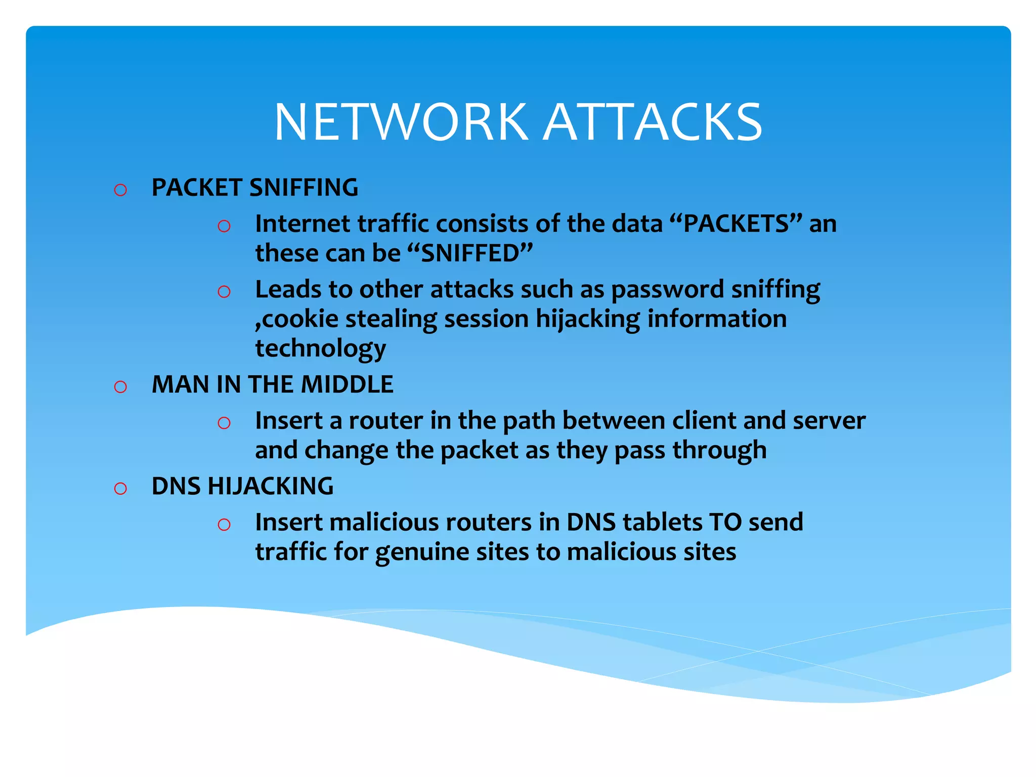 NETWORK ATTACKS
o PACKET SNIFFING
o Internet traffic consists of the data “PACKETS” an
these can be “SNIFFED”
o Leads to other attacks such as password sniffing
,cookie stealing session hijacking information
technology
o MAN IN THE MIDDLE
o Insert a router in the path between client and server
and change the packet as they pass through
o DNS HIJACKING
o Insert malicious routers in DNS tablets TO send
traffic for genuine sites to malicious sites
 