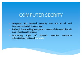 COMPUTER SECRITY
o Computer and network security was not at all well
known,even about 12 years ago
o Today ,it is something everyone is aware of the need ,but nit
sure what is really means
o Interesting topic of threads ,counter measures
risks,stories,events and paranoia
 