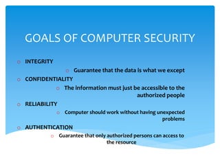 GOALS OF COMPUTER SECURITY
o INTEGRITY
o Guarantee that the data is what we except
o CONFIDENTIALITY
o The information must just be accessible to the
authorized people
o RELIABILITY
o Computer should work without having unexpected
problems
o AUTHENTICATION
o Guarantee that only authorized persons can access to
the resource
 