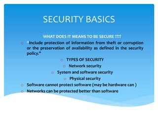 SECURITY BASICS
WHAT DOES IT MEANS TO BE SECURE ????
o “Include protection of information from theft or corruption
or the preservation of availability as defined in the security
policy.”
o TYPES OF SECURITY
o Network security
o System and software security
o Physical security
o Software cannot protect software (may be hardware can )
o Networks can be protected better than software
 