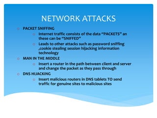 NETWORK ATTACKS
o PACKET SNIFFING
o Internet traffic consists of the data “PACKETS” an
these can be “SNIFFED”
o Leads to other attacks such as password sniffing
,cookie stealing session hijacking information
technology
o MAN IN THE MIDDLE
o Insert a router in the path between client and server
and change the packet as they pass through
o DNS HIJACKING
o Insert malicious routers in DNS tablets TO send
traffic for genuine sites to malicious sites
 