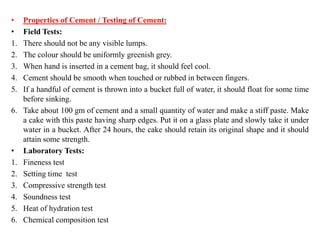 • Properties of Cement / Testing of Cement:
• Field Tests:
1. There should not be any visible lumps.
2. The colour should be uniformly greenish grey.
3. When hand is inserted in a cement bag, it should feel cool.
4. Cement should be smooth when touched or rubbed in between fingers.
5. If a handful of cement is thrown into a bucket full of water, it should float for some time
before sinking.
6. Take about 100 gm of cement and a small quantity of water and make a stiff paste. Make
a cake with this paste having sharp edges. Put it on a glass plate and slowly take it under
water in a bucket. After 24 hours, the cake should retain its original shape and it should
attain some strength.
• Laboratory Tests:
1. Fineness test
2. Setting time test
3. Compressive strength test
4. Soundness test
5. Heat of hydration test
6. Chemical composition test
 