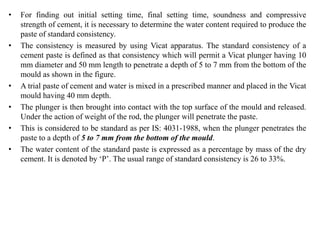 • For finding out initial setting time, final setting time, soundness and compressive
strength of cement, it is necessary to determine the water content required to produce the
paste of standard consistency.
• The consistency is measured by using Vicat apparatus. The standard consistency of a
cement paste is defined as that consistency which will permit a Vicat plunger having 10
mm diameter and 50 mm length to penetrate a depth of 5 to 7 mm from the bottom of the
mould as shown in the figure.
• A trial paste of cement and water is mixed in a prescribed manner and placed in the Vicat
mould having 40 mm depth.
• The plunger is then brought into contact with the top surface of the mould and released.
Under the action of weight of the rod, the plunger will penetrate the paste.
• This is considered to be standard as per IS: 4031-1988, when the plunger penetrates the
paste to a depth of 5 to 7 mm from the bottom of the mould.
• The water content of the standard paste is expressed as a percentage by mass of the dry
cement. It is denoted by ‘P’. The usual range of standard consistency is 26 to 33%.
 