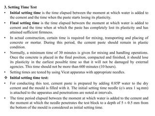 3. Setting Time Test
• Initial setting time is the time elapsed between the moment at which water is added to
the cement and the time when the paste starts losing its plasticity.
• Final setting time is the time elapsed between the moment at which water is added to
cement and the time when at which the paste has completely lost its plasticity and has
attained sufficient firmness.
• In actual construction, certain time is required for mixing, transporting and placing of
concrete or mortar. During this period, the cement paste should remain in plastic
condition.
• Normally, a minimum time of 30 minutes is given for mixing and handling operations.
Once the concrete is placed in the final position, compacted and finished, it should lose
its plasticity in the earliest possible time so that it will not be damaged by external
agencies. This time should not be more than 600 minutes (10 hours).
• Setting times are tested by using Vicat apparatus with appropriate needles.
❖ Initial setting time test:
• For conducting this test, cement paste is prepared by adding 0.85P water to the dry
cement and the mould is filled with it. The initial setting time needle (c/s area 1 sq.mm)
is attached to the apparatus and penetrations are noted at intervals.
• The time period elapsed between the moment at which water is added to the cement and
the moment at which the needle penetrates the test block to a depth of 5 ± 0.5 mm from
the bottom of the mould is considered as initial setting time.
 