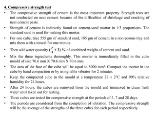 4. Compressive strength test
• The compressive strength of cement is the most important property. Strength tests are
not conducted on neat cement because of the difficulties of shrinkage and cracking of
neat cement paste.
• Strength of cement is indirectly found on cement-sand mortar in 1:3 proportions. The
standard sand is used for making this mortar.
• For one cube, take 555 gm of standard sand, 185 gm of cement in a non-porous tray and
mix them with a trowel for one minute.
• Then add water quantity (
𝑷
𝟒
+ 3) % of combined weight of cement and sand.
• Mix the three ingredients thoroughly. This mortar is immediately filled in the cube
mould of size 70.6 mm X 70.6 mm X 70.6 mm.
• The area of the face of the cube will be equal to 5000 mm². Compact the mortar in the
cube by hand compaction or by using table vibrator for 2 minutes.
• Keep the compacted cube in the mould at a temperature 27 ± 2°C and 90% relative
humidity for 24 hours.
• After 24 hours, the cubes are removed from the mould and immersed in clean fresh
water until taken out for testing.
• Three cubes are tested for compressive strength at the periods of 3, 7 and 28 days.
• The periods are considered from the completion of vibration. The compressive strength
will be the average of the strengths of the three cubes for each period respectively.
 