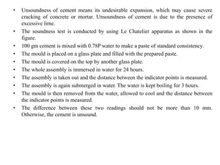 • Unsoundness of cement means its undesirable expansion, which may cause severe
cracking of concrete or mortar. Unsoundness of cement is due to the presence of
excessive lime.
• The soundness test is conducted by using Le Chatelier apparatus as shown in the
figure.
• 100 gm cement is mixed with 0.78P water to make a paste of standard consistency.
• The mould is placed on a glass plate and filled with the prepared paste.
• The mould is covered on the top by another glass plate.
• The whole assembly is immersed in water for 24 hours.
• The assembly is taken out and the distance between the indicator points is measured.
• The assembly is again submerged in water. The water is kept boiling for 3 hours.
• The mould is then removed from the water, allowed to cool and the distance between
the indicator points is measured.
• The difference between these two readings should not be more than 10 mm.
Otherwise, the cement is unsound.
 