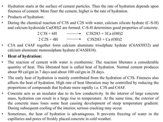 • Hydration starts at the surface of cement particles. Thus the rate of hydration depends upon
fineness of cement. More finer the cement, higher is the rate of hydration.
• Products of hydration:
• During the chemical reaction of C3S and C2S with water, calcium silicate hydrate (C-S-H)
and calcium hydroxide Ca(OH)2 are formed. C-S-H determines good properties of concrete.
2 C3S + 6H C3S2H3 + 3Ca (OH)2
2 C2S + 4H C3S2H3 + Ca (OH)2
• C3A and C4AF together form calcium aluminate trisulphate hydrate (C6AS3H32) and
calcium aluminate monosulphate hydrate (C4ASH18).
• Heat of hydration:
• The reaction of cement with water is exothermic. The reaction liberates a considerable
quantity of heat. This liberated heat is called heat of hydration. Normal cement produces
about 90 cal/gm in 7 days and about 100 cal/gm in 28 days.
• The early heat of hydration is mainly contributed from the hydration of C3S. Fineness also
affects the heat of hydration. High rate of heat liberation may be controlled by reducing the
proportions of compounds that hydrate more rapidly i.e. C3S and C4AF.
• Concrete acts as an insulator due to its low conductivity. In the interior of large concrete
mass, hydration can result in a large rise in temperature. At the same time, the exterior of
the concrete mass loses some heat causing development of steep temperature gradient.
During subsequent cooling of the interior, serious cracking may occur.
• Sometimes, the heat of hydration is advantageous. It prevents freezing of water in the
capillaries and pores of freshly placed concrete in cold weather.
 