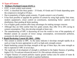 ❖ Types of Cement
1. Ordinary Portland Cement (O.P.C.):
• O.P.C. is most widely used cement.
• O.P.C. is classified into three grades – 33 Grade, 43 Grade and 53 Grade depending upon
the compressive strength at 28 days.
• Due to popularity of higher grade cements, 33 grade cement is out of market.
• It has been possible to upgrade the qualities of cement by using high quality lime stone,
modern equipment's, closer control on constituents, maintaining better particle size
distribution, finer grading & better packing.
• Use of higher grade cements offer many advantages for making stronger concrete.
• Although they are little costlier than low grade cement, they offer 10 to 20% saving in
cement consumption. They also develop strength at faster rate.
• The manufacturing of OPC is decreasing all over the world in view of the popularity of
blended cement on account of lower energy consumption, environmental pollution,
economic & other technical reasons.
2. Rapid Hardening Cement (IS: 8041 – 1990):
• This cement is similar to OPC. As the name indicates it develops strength rapidly & as
such as it may be more appropriate to call it as high early strength cement.
• Rapid hardening cement develops strength at the age of three days, the same strength as
that is expected of OPC at seven days.
• The rapid rate of development of strength is attributed to the higher fineness of grading,
higher C3S ( Tri-calcium silicate) & lower C2S ( Dri-calcium silicate) content.
• A higher fineness of cement particles expose greater surface area for action of water &
also higher proportion of C3S results in quicker hydration.
 
