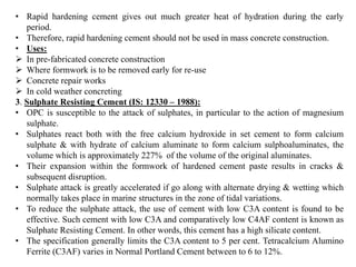 • Rapid hardening cement gives out much greater heat of hydration during the early
period.
• Therefore, rapid hardening cement should not be used in mass concrete construction.
• Uses:
➢ In pre-fabricated concrete construction
➢ Where formwork is to be removed early for re-use
➢ Concrete repair works
➢ In cold weather concreting
3. Sulphate Resisting Cement (IS: 12330 – 1988):
• OPC is susceptible to the attack of sulphates, in particular to the action of magnesium
sulphate.
• Sulphates react both with the free calcium hydroxide in set cement to form calcium
sulphate & with hydrate of calcium aluminate to form calcium sulphoaluminates, the
volume which is approximately 227% of the volume of the original aluminates.
• Their expansion within the formwork of hardened cement paste results in cracks &
subsequent disruption.
• Sulphate attack is greatly accelerated if go along with alternate drying & wetting which
normally takes place in marine structures in the zone of tidal variations.
• To reduce the sulphate attack, the use of cement with low C3A content is found to be
effective. Such cement with low C3A and comparatively low C4AF content is known as
Sulphate Resisting Cement. In other words, this cement has a high silicate content.
• The specification generally limits the C3A content to 5 per cent. Tetracalcium Alumino
Ferrite (C3AF) varies in Normal Portland Cement between to 6 to 12%.
 