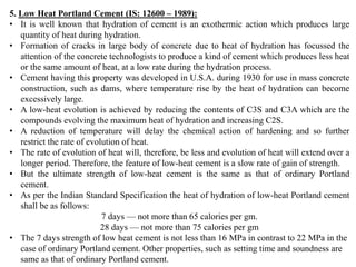 5. Low Heat Portland Cement (IS: 12600 – 1989):
• It is well known that hydration of cement is an exothermic action which produces large
quantity of heat during hydration.
• Formation of cracks in large body of concrete due to heat of hydration has focussed the
attention of the concrete technologists to produce a kind of cement which produces less heat
or the same amount of heat, at a low rate during the hydration process.
• Cement having this property was developed in U.S.A. during 1930 for use in mass concrete
construction, such as dams, where temperature rise by the heat of hydration can become
excessively large.
• A low-heat evolution is achieved by reducing the contents of C3S and C3A which are the
compounds evolving the maximum heat of hydration and increasing C2S.
• A reduction of temperature will delay the chemical action of hardening and so further
restrict the rate of evolution of heat.
• The rate of evolution of heat will, therefore, be less and evolution of heat will extend over a
longer period. Therefore, the feature of low-heat cement is a slow rate of gain of strength.
• But the ultimate strength of low-heat cement is the same as that of ordinary Portland
cement.
• As per the Indian Standard Specification the heat of hydration of low-heat Portland cement
shall be as follows:
7 days — not more than 65 calories per gm.
28 days — not more than 75 calories per gm
• The 7 days strength of low heat cement is not less than 16 MPa in contrast to 22 MPa in the
case of ordinary Portland cement. Other properties, such as setting time and soundness are
same as that of ordinary Portland cement.
 