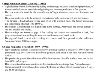 6. High Alumina Cement (IS: 6452 – 1989):
• High alumina cement is obtained by fusing or sintering a mixture, in suitable proportions, of
alumina and calcareous materials and grinding the resultant product to a fine powder.
• The raw materials used for the manufacture of high alumina cement are limestone and
bauxite.
• These raw materials with the required proportion of coke were charged into the furnace.
• The furnace is fired with pulverised coal or oil with a hot air blast. The fusion takes place
at a temperature of about 1550-1600°C.
• The cement is maintained in a liquid state in the furnace. Afterwards the molten cement is
run into moulds and cooled.
• These castings are known as pigs. After cooling the cement mass resembles a dark, fine
grey compact rock resembling the structure and hardeness of basalt rock.
• The pigs of fused cement, after cooling are crushed and then ground in tube mills to a
fineness of about 3000 sq. cm/gm.
7. Super Sulphated Cement (IS: 6909 – 1990):
• Super sulphated cement is manufactured by grinding together a mixture of 80-85 per cent
granulated slag, 10-15 per cent hard burnt gypsum, and about 5 per cent Portland cement
clinker.
• The product is ground finer than that of Portland cement. Specific surface must not be less
than 4000 cm2 per gm.
• This cement is rather more sensitive to deterioration during storage than Portland cement.
• Super-sulphated cement has a low heat of hydration of about 40-45 calories/gm at 7 days
and 45-50 at 28 days.
 
