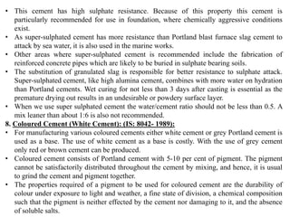 • This cement has high sulphate resistance. Because of this property this cement is
particularly recommended for use in foundation, where chemically aggressive conditions
exist.
• As super-sulphated cement has more resistance than Portland blast furnace slag cement to
attack by sea water, it is also used in the marine works.
• Other areas where super-sulphated cement is recommended include the fabrication of
reinforced concrete pipes which are likely to be buried in sulphate bearing soils.
• The substitution of granulated slag is responsible for better resistance to sulphate attack.
Super-sulphated cement, like high alumina cement, combines with more water on hydration
than Portland cements. Wet curing for not less than 3 days after casting is essential as the
premature drying out results in an undesirable or powdery surface layer.
• When we use super sulphated cement the water/cement ratio should not be less than 0.5. A
mix leaner than about 1:6 is also not recommended.
8. Coloured Cement (White Cement): (IS: 8042- 1989):
• For manufacturing various coloured cements either white cement or grey Portland cement is
used as a base. The use of white cement as a base is costly. With the use of grey cement
only red or brown cement can be produced.
• Coloured cement consists of Portland cement with 5-10 per cent of pigment. The pigment
cannot be satisfactorily distributed throughout the cement by mixing, and hence, it is usual
to grind the cement and pigment together.
• The properties required of a pigment to be used for coloured cement are the durability of
colour under exposure to light and weather, a fine state of division, a chemical composition
such that the pigment is neither effected by the cement nor damaging to it, and the absence
of soluble salts.
 