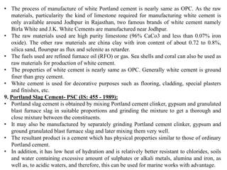 • The process of manufacture of white Portland cement is nearly same as OPC. As the raw
materials, particularity the kind of limestone required for manufacturing white cement is
only available around Jodhpur in Rajasthan, two famous brands of white cement namely
Birla White and J.K. White Cements are manufactured near Jodhpur.
• The raw materials used are high purity limestone (96% CaCo3 and less than 0.07% iron
oxide). The other raw materials are china clay with iron content of about 0.72 to 0.8%,
silica sand, flourspar as flux and selenite as retarder.
• The fuels used are refined furnace oil (RFO) or gas. Sea shells and coral can also be used as
raw materials for production of white cement.
• The properties of white cement is nearly same as OPC. Generally white cement is ground
finer than grey cement.
• White cement is used for decorative purposes such as flooring, cladding, special plasters
and finishes, etc.
9. Portland Slag Cement- PSC (IS: 455 - 1989):
• Portland slag cement is obtained by mixing Portland cement clinker, gypsum and granulated
blast furnace slag in suitable proportions and grinding the mixture to get a thorough and
close mixture between the constituents.
• It may also be manufactured by separately grinding Portland cement clinker, gypsum and
ground granulated blast furnace slag and later mixing them very well.
• The resultant product is a cement which has physical properties similar to those of ordinary
Portland cement.
• In addition, it has low heat of hydration and is relatively better resistant to chlorides, soils
and water containing excessive amount of sulphates or alkali metals, alumina and iron, as
well as, to acidic waters, and therefore, this can be used for marine works with advantage.
 