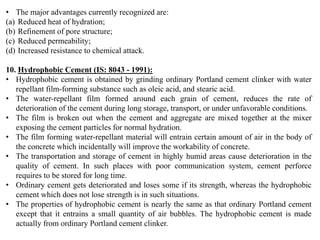 • The major advantages currently recognized are:
(a) Reduced heat of hydration;
(b) Refinement of pore structure;
(c) Reduced permeability;
(d) Increased resistance to chemical attack.
10. Hydrophobic Cement (IS: 8043 - 1991):
• Hydrophobic cement is obtained by grinding ordinary Portland cement clinker with water
repellant film-forming substance such as oleic acid, and stearic acid.
• The water-repellant film formed around each grain of cement, reduces the rate of
deterioration of the cement during long storage, transport, or under unfavorable conditions.
• The film is broken out when the cement and aggregate are mixed together at the mixer
exposing the cement particles for normal hydration.
• The film forming water-repellant material will entrain certain amount of air in the body of
the concrete which incidentally will improve the workability of concrete.
• The transportation and storage of cement in highly humid areas cause deterioration in the
quality of cement. In such places with poor communication system, cement perforce
requires to be stored for long time.
• Ordinary cement gets deteriorated and loses some if its strength, whereas the hydrophobic
cement which does not lose strength is in such situations.
• The properties of hydrophobic cement is nearly the same as that ordinary Portland cement
except that it entrains a small quantity of air bubbles. The hydrophobic cement is made
actually from ordinary Portland cement clinker.
 
