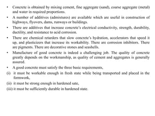 • Concrete is obtained by mixing cement, fine aggregate (sand), coarse aggregate (metal)
and water in required proportions.
• A number of additives (admixtures) are available which are useful in construction of
highways, flyovers, dams, runways or buildings.
• There are additives that increase concrete’s electrical conductivity, strength, durability,
ductility, and resistance to acid corrosion.
• There are chemical retarders that slow concrete’s hydration, accelerators that speed it
up, and plasticizers that increase its workability. There are corrosion inhibitors. There
are pigments. There are decorative stones and seashells.
• Manufacture of good concrete is indeed a challenging job. The quality of concrete
greatly depends on the workmanship, as quality of cement and aggregates is generally
assured.
• A good concrete must satisfy the three basic requirements,
(i) it must be workable enough in fresh state while being transported and placed in the
formwork,
(ii) it must be strong enough in hardened sate,
(iii) it must be sufficiently durable in hardened state.
 