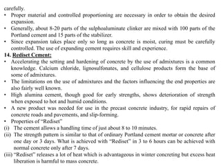 carefully.
• Proper material and controlled proportioning are necessary in order to obtain the desired
expansion.
• Generally, about 8-20 parts of the sulphoaluminate clinker are mixed with 100 parts of the
Portland cement and 15 parts of the stabilizer.
• Since expansion takes place only so long as concrete is moist, curing must be carefully
controlled. The use of expanding cement requires skill and experience.
14. Rediset Cement:
• Accelerating the setting and hardening of concrete by the use of admixtures is a common
knowledge. Calcium chloride, lignosulfonates, and cellulose products form the base of
some of admixtures.
• The limitations on the use of admixtures and the factors influencing the end properties are
also fairly well known.
• High alumina cement, though good for early strengths, shows deterioration of strength
when exposed to hot and humid conditions.
• A new product was needed for use in the precast concrete industry, for rapid repairs of
concrete roads and pavements, and slip-forming.
• Properties of “Rediset”
(i) The cement allows a handling time of just about 8 to 10 minutes.
(ii) The strength pattern is similar to that of ordinary Portland cement mortar or concrete after
one day or 3 days. What is achieved with “Rediset” in 3 to 6 hours can be achieved with
normal concrete only after 7 days.
(iii) “Rediset” releases a lot of heat which is advantageous in winter concreting but excess heat
liberation is harmful to mass concrete.
 